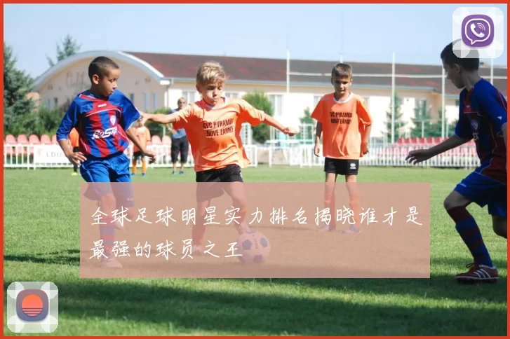 全球足球明星实力排名揭晓谁才是最强的球员之王