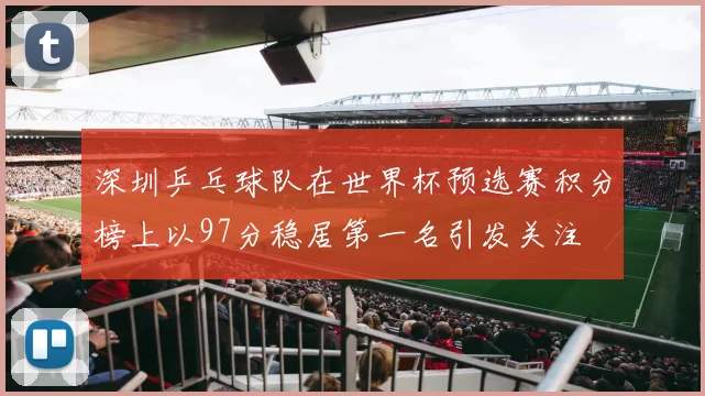 深圳乒乓球队在世界杯预选赛积分榜上以97分稳居第一名引发关注