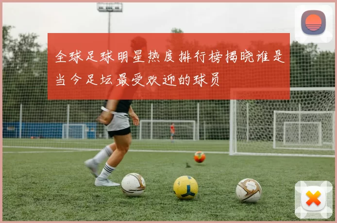 全球足球明星热度排行榜揭晓谁是当今足坛最受欢迎的球员