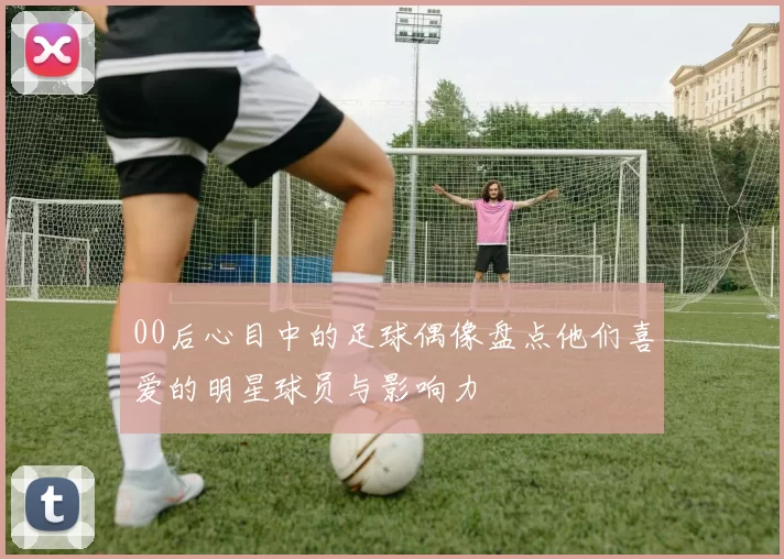 00后心目中的足球偶像盘点他们喜爱的明星球员与影响力