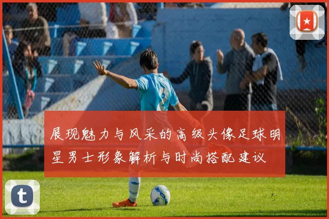 展现魅力与风采的高级头像足球明星男士形象解析与时尚搭配建议
