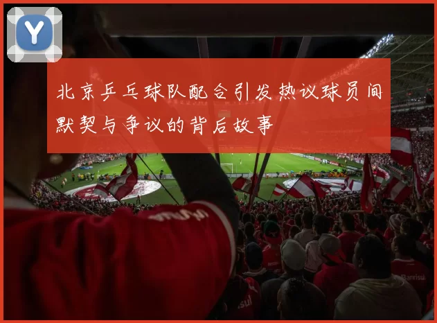 北京乒乓球队配合引发热议球员间默契与争议的背后故事